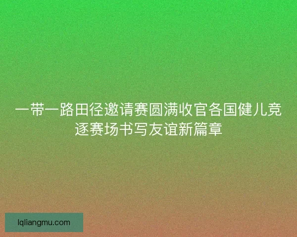 一带一路田径邀请赛圆满收官各国健儿竞逐赛场书写友谊新篇章