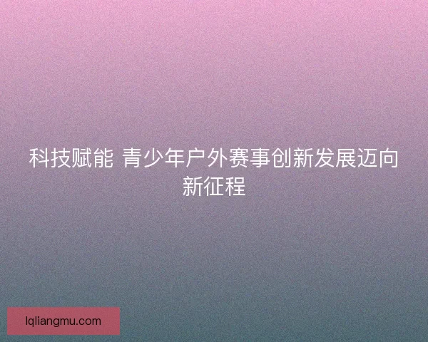 科技赋能 青少年户外赛事创新发展迈向新征程