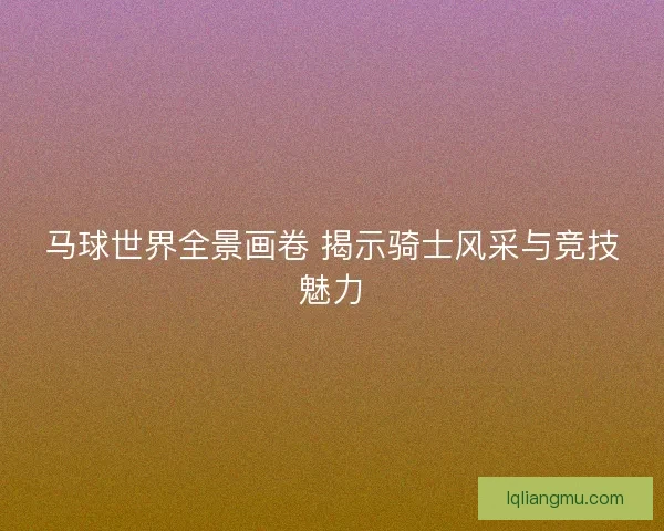 马球世界全景画卷 揭示骑士风采与竞技魅力