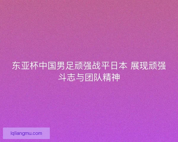 东亚杯中国男足顽强战平日本 展现顽强斗志与团队精神