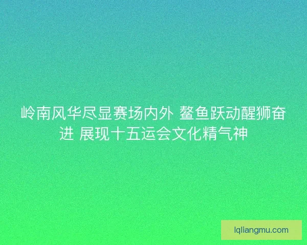 岭南风华尽显赛场内外 鳌鱼跃动醒狮奋进 展现十五运会文化精气神