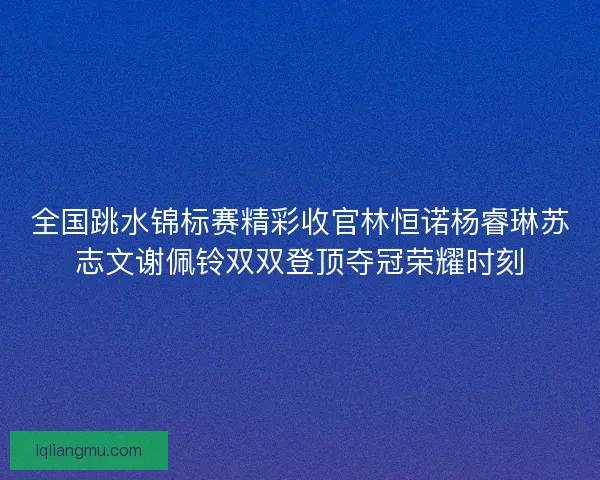 全国跳水锦标赛精彩收官林恒诺杨睿琳苏志文谢佩铃双双登顶夺冠荣耀时刻