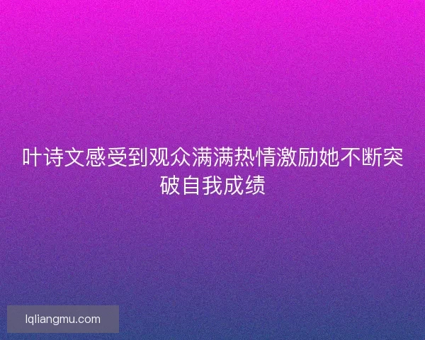 叶诗文感受到观众满满热情激励她不断突破自我成绩