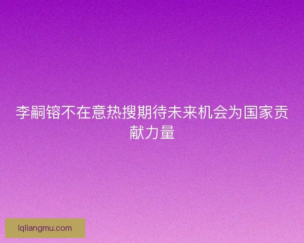 李嗣镕不在意热搜期待未来机会为国家贡献力量