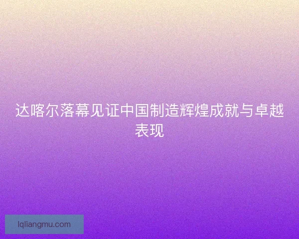 达喀尔落幕见证中国制造辉煌成就与卓越表现