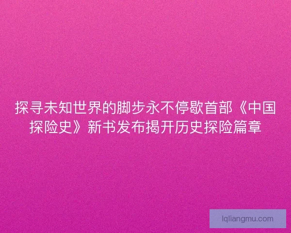 探寻未知世界的脚步永不停歇首部《中国探险史》新书发布揭开历史探险篇章