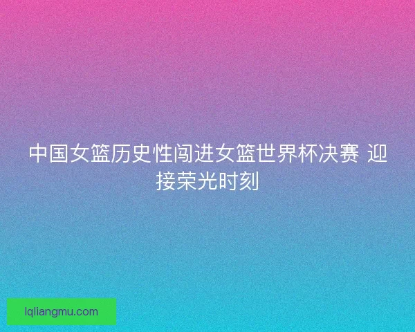 中国女篮历史性闯进女篮世界杯决赛 迎接荣光时刻