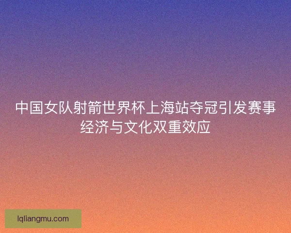 中国女队射箭世界杯上海站夺冠引发赛事经济与文化双重效应
