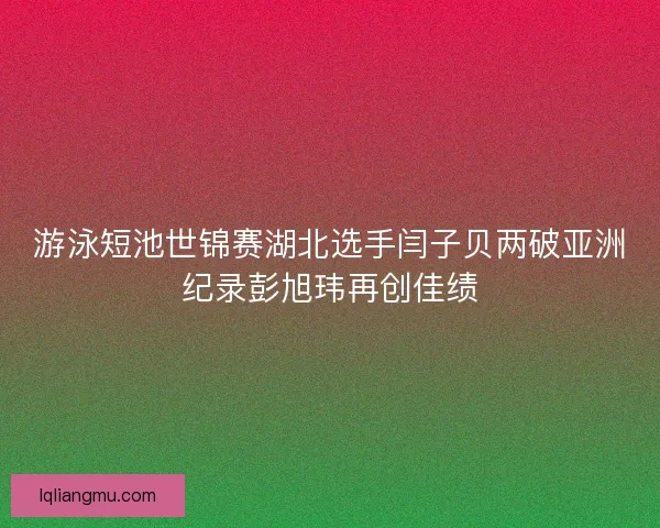 游泳短池世锦赛湖北选手闫子贝两破亚洲纪录彭旭玮再创佳绩