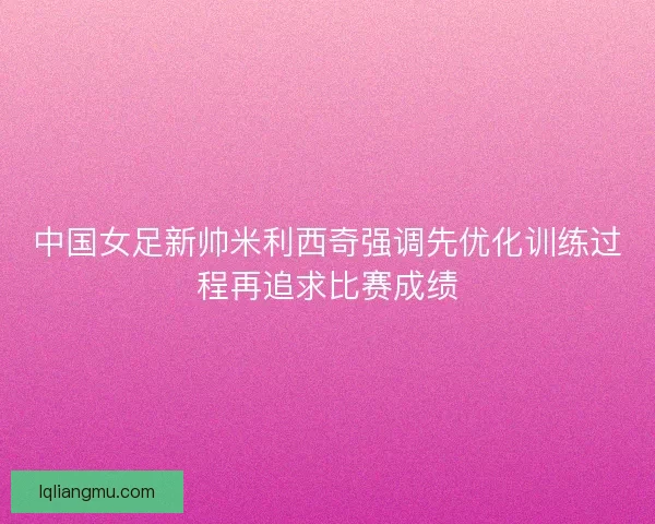 中国女足新帅米利西奇强调先优化训练过程再追求比赛成绩