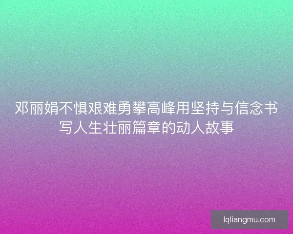 邓丽娟不惧艰难勇攀高峰用坚持与信念书写人生壮丽篇章的动人故事