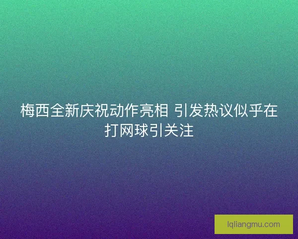 梅西全新庆祝动作亮相 引发热议似乎在打网球引关注