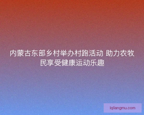 内蒙古东部乡村举办村跑活动 助力农牧民享受健康运动乐趣
