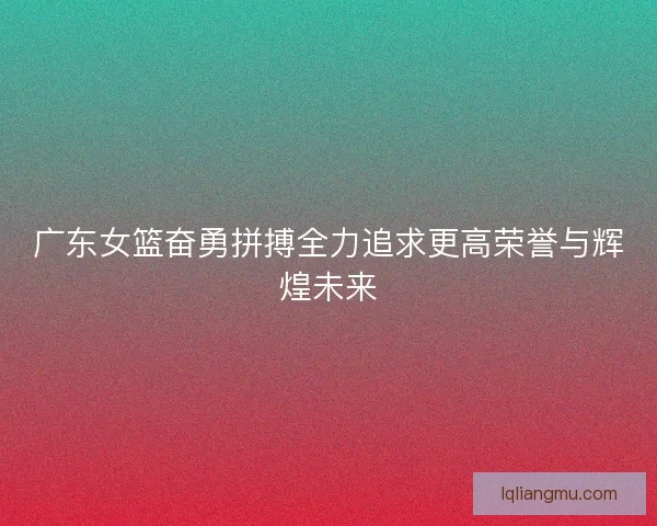 广东女篮奋勇拼搏全力追求更高荣誉与辉煌未来