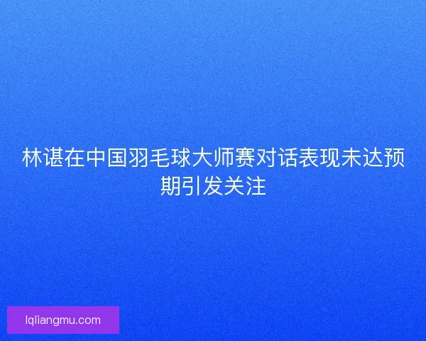 林谌在中国羽毛球大师赛对话表现未达预期引发关注
